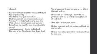 • (chorus)
• You were always meant to walk out that job
You keep stopping
Should tell your girl more often
That loving is all about doors unlocking
Now you're certain ‘nuff near a man free
With a buddy holly hiccup on a karaoke
Tweedle on the needle, man you adjust the
thread
Great granddaddy fought in Gallipoli
The only of his friends not shot down dead
• You always say things but you never follow
through with it.
• He doesn’t spend enough time with his
girlfriend and she is either leaving him or
already left.
• Man free - he is single again
• He has gone out with his mates and back on
the karaoke
• He is a man alone now. Now one is standing
by him now.
 
