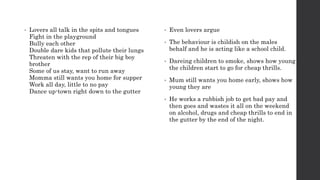 • Lovers all talk in the spits and tongues
Fight in the playground
Bully each other
Double dare kids that pollute their lungs
Threaten with the rep of their big boy
brother
Some of us stay, want to run away
Momma still wants you home for supper
Work all day, little to no pay
Dance up-town right down to the gutter
• Even lovers argue
• The behaviour is childish on the males
behalf and he is acting like a school child.
• Dareing children to smoke, shows how young
the children start to go for cheap thrills.
• Mum still wants you home early, shows how
young they are
• He works a rubbish job to get bad pay and
then goes and wastes it all on the weekend
on alcohol, drugs and cheap thrills to end in
the gutter by the end of the night.
 