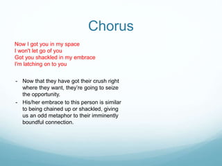 Chorus
Now I got you in my space
I won't let go of you
Got you shackled in my embrace
I'm latching on to you
- Now that they have got their crush right
where they want, they’re going to seize
the opportunity.
- His/her embrace to this person is similar
to being chained up or shackled, giving
us an odd metaphor to their imminently
boundful connection.
 