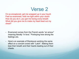 Verse 2
I'm so encaptured, got me wrapped up in your touch
Feel so enamored, hold me tight within your clutch
How do you do it, you got me losing every breath
What did you give me to make my heart beat out my
chest?
- Enamored comes from the French words “en amour”
meaning literally “in love.” Portraying how strong the
feelings are.
- Here’s an example of Disclosure working the same
effect on a concert crowd with “Latch”. Making them
lose their breath and their hearts beating out of their
chests.
 