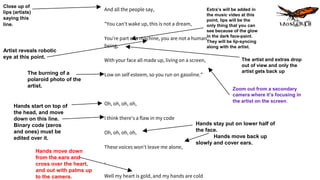 Close up of
lips (artists)
saying this
line.
Extra’s will be added in
the music video at this
point, lips will be the
only thing that you can
see because of the glow
in the dark face-paint.
They will be lip-syncing
along with the artist.
Artist reveals robotic
eye at this point.
Zoom out from a secondary
camera where it’s focusing in
the artist on the screen.
The artist and extras drop
out of view and only the
artist gets back upThe burning of a
polaroid photo of the
artist.
Hands start on top of
the head, and move
down on this line.
Binary code (zeros
and ones) must be
edited over it.
Hands stay put on lower half of
the face.
Hands move back up
slowly and cover ears.
Hands move down
from the ears and
cross over the heart,
and out with palms up
to the camera.
And all the people say,
"You can't wake up, this is not a dream,
You're part of a machine, you are not a human
being,
With your face all made up, living on a screen,
Low on self esteem, so you run on gasoline."
Oh, oh, oh, oh,
I think there's a flaw in my code
Oh, oh, oh, oh,
These voices won't leave me alone,
,
Well my heart is gold, and my hands are cold
 