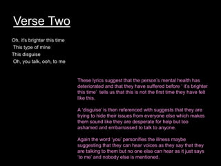 Verse Two
Oh, it's brighter this time
This type of mine
This disguise
Oh, you talk, ooh, to me
These lyrics suggest that the person’s mental health has
deteriorated and that they have suffered before ‘ it’s brighter
this time’ tells us that this is not the first time they have felt
like this.
A ‘disguise’ is then referenced with suggests that they are
trying to hide their issues from everyone else which makes
them sound like they are desperate for help but too
ashamed and embarrassed to talk to anyone.
Again the word ‘you’ personifies the illness maybe
suggesting that they can hear voices as they say that they
are talking to them but no one else can hear as it just says
‘to me’ and nobody else is mentioned.
 