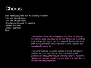 Chorus
Well, nothing's gonna hurt me with my eyes shut
I can see through them
I can see through them
I am drawing pictures I'm evading
I will not use them
I will not use them
Again
The first line of the chorus suggests that if the person just
keeps their eyes shut they will be fine. This could mean that
they just want to stay in bed and sleep all the time because
then they won’t feel depressed which is what I believe the
song is referencing to.
The word ‘evading’ means to escape or avoid something
and so this connotes that the person is avoiding their
problems and thoughts through drawing pictures. Again this
shows how they are troubled but just want to act like they’re
fine due to embarrassment.
 