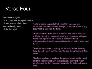 Verse Four
And it starts again
You come over with your friends
I don't wanna talk to them
And all I really want
Is to start again
want
• Is to start again
‘it starts again’ suggests that once they wake up and
remember the bad intrusive thoughts come back hence why
they want to sleep all the time.
The second line hints that it is not just one illness they are
suffering from it is many as it says ‘you come over with your
friends’ so again the illnesses are personified and
categorised as ‘friends’ as one is brought on by the other and
so on.
The third line shows how they do not want to feel the way
they do and do not want to hear the bad thoughts inside their
head.
The final two lines show how the person wants to start fresh
and not be burdened with these issues. The word ‘really’
emphasises the fact they are desperate for help and a new
start.
 