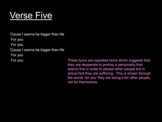 Verse Five
'Cause I wanna be bigger than life
For you
For you
'Cause I wanna be bigger than life
For you
For you These lyrics are repeated twice which suggests that
they are desperate to portray a personality that
seems fine in order to please other people but in
actual fact they are suffering. This is shown through
the words ‘for you’ they are doing it for other people,
not for themselves.
 