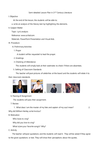 Semi-detailed Lesson Plan in 21st
Century Literature
I. Objective
At the end of the lesson, the students will be able to:
a. write an analysis of the literary text by highlighting the elements.
II. Subject Matter
Topic: Lyric analysis
Reference: www.scribd.com
Materials: PowerPoint Presentation and Visual Aids
III. Procedure
A. Preliminary Activities
1. Prayer
A student will be requested to lead the prayer.
2. Greetings
3. Checking of Attendance
The students will simply look at their seatmates to check if there are absentees.
5. Setting of Classroom Standards
The teacher will post pictures of celebrities at the board and the students will relate it to
their classroom standards.
1. 2. 3. 4.
6. Passing of Assignment
The students will pass their assignment.
7. Review
1. What does I am the master of my fate and captain of my soul mean? 2.
Why did William Henley write Invictus?
B. Motivation
Who loves to sing?
Why did you love to sing?
What is/are your favorite song/s? Why?
C. Activity
The teacher will post quotations and the students will read it. They will be asked if they agree
to the given quotations or text. They will show their perceptions about the quotes.
 