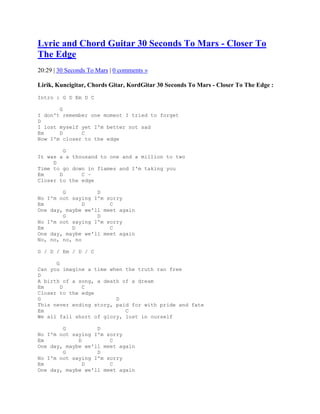 Lyric and Chord Guitar 30 Seconds To Mars - Closer To
The Edge
20:29 | 30 Seconds To Mars | 0 comments »

Lirik, Kuncigitar, Chords Gitar, KordGitar 30 Seconds To Mars - Closer To The Edge :
Intro : G D Em D C

       G
I don't remember one moment I tried to forget
D
I lost myself yet I'm better not sad
Em     D      C
Now I'm closer to the edge

         G
It was a a thousand to one and a million to two
     D
Time to go down in flames and I'm taking you
Em     D      C ~
Closer to the edge

        G          D
No I'm not saying I'm sorry
Em             D       C
One day, maybe we'll meet again
        G          D
No I'm not saying I'm sorry
Em         D           C
One day, maybe we'll meet again
No, no, no, no

G / D / Em / D / C

      G
Can you imagine a time when the truth ran free
D
A birth of a song, a death of a dream
Em      D     C
Closer to the edge
G                        D
This never ending story, paid for with pride and fate
Em                          C
We all fall short of glory, lost in ourself

        G          D
No I'm not saying I'm sorry
Em           D         C
One day, maybe we'll meet again
        G          D
No I'm not saying I'm sorry
Em             D       C
One day, maybe we'll meet again
 