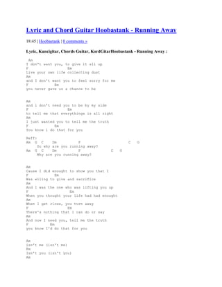 Lyric and Chord Guitar Hoobastank - Running Away
18:45 | Hoobastank | 0 comments »

Lyric, Kuncigitar, Chords Guitar, KordGitarHoobastank - Running Away :
  Am
I don't want you, to give it all up
F                  Em
Live your own life collecting dust
Am
and I don't want you to feel sorry for me
F            Em
you never gave us a chance to be


Am
and i don't need you to be by my side
F                  Em
to tell me that everythings is all right
Am
I just wanted you to tell me the truth
F            Em
You know i do that for you

Reff:
Am G    C    Dm          F                        C    G
      So why are you running away?
Am   G C     Dm          F                C   G
      Why are you running away?


Am
Cause I did enought to show you that I
F             Em
Was wiling to give and sacrifice
Am
And I was the one who was lifting you up
F                   Em
When you thought your life had had enought
Am
When I get close, you turn away
F                  Em
There's nothing that I can do or say
Am
And now I need you, tell me the truth
F          Em
you know I'd do that for you


Am
isn't me (isn't me)
Em
Isn't you (isn't you)
Am
 