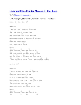Lyric and Chord Guitar Maroon 5 - This Love
18:47 | Maroon 5 | 0 comments »

Lirik, Kuncigitar, Chords Gitar, KordGitar Maroon 5 - This Love :
Intro: G , Cm , Fm , G7


Verse 01
G                       Cm
I was so high I did not recognize
Fm
The fire burning in her eyes
               G7
The chaos that controlled my mind
G                            Cm
whispered goodbye as she got on a plane
Fm
Never to return again
                  G7
But always in my heart

Chorus
 Cm Fm        Bb         Eb
This love has taken its toll on me
 Cm          Fm      Bb            Eb
She said Goodbye too many times before
    Cm Fm        Bb          Eb
And her heart is breaking in front of me
 Cm       Fm            Bb             Ab     G
I have no choice cause I won't say goodbye anymore


Cm , Fm , G7


Verse 02
G                           Cm
I tried my best to feed her appetite
Fm
Keep her coming every night
                    G7
So hard to keep her satisfied
G                              Cm
Kept playing love like it was just a game
Fm
Pretending to feel the same
                     G7
Then turn around and leave again (oh!)

Chorus
 Cm Fm        Bb        Eb
This love has taken its toll on me
 Cm          Fm      Bb            Eb
 