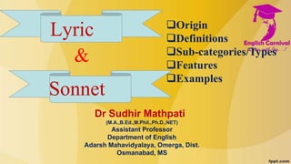 Lyric
Sonnet
Origin
Definitions
Sub-categories/Types
Features
Examples
&
Dr Sudhir Mathpati
(M.A.,B.Ed.,M.Phil.,Ph.D.,NET)
Assistant Professor
Department of English
Adarsh Mahavidyalaya, Omerga, Dist.
Osmanabad, MS
 