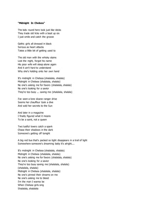 "Midnight In Chelsea"
The kids round here look just like sticks
They trade old licks with a beat up six
I just smile and catch the groove
Gothic girls all dressed in black
Serious as heart attacks
Takes a little bit of getting used to
The old man with the whisky stains
Lost the night, forgot his name
His poor wife will sleep alone again
And it ain't hard to understand
Why she's holding onto her own hand
It's midnight in Chelsea (shalalala, shalala)
Midnight in Chelsea (shalalala, shalala)
No one's asking me for favors (shalalala, shalala)
No one's looking for a savior
They're too busy ... saving me (shalalala, shalala)
I've seen a lone sloane ranger drive
Seems her chauffeur took a dive
And sold her secrets to the Sun
And later in a magazine
I finally figured what it means
To be a saint, not a queen
Two lustful lovers catch a spark
Chase their shadows in the dark
Someone's getting off tonight
A big red bus that's packed so tight disappears in a trail of light
Somewhere someone's dreaming baby it's alright....
It's midnight in Chelsea (shalalala, shalala)
Midnight in Chelsea (shalalala, shalala)
No one's asking me for favors (shalalala, shalala)
No one's looking for a savior
They're too busy saving me (shalalala, shalala)
(shalalala, shalala)
Midnight in Chelsea (shalalala, shalala)
No one's pinned their dreams on me
No one's asking me to bleed
I'm the man I wanna be
When Chelsea girls sing
Shalalala, shalalala
 