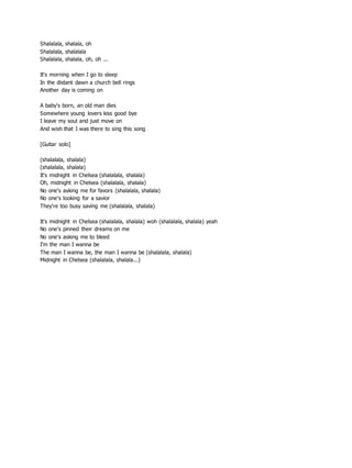 Shalalala, shalala, oh
Shalalala, shalalala
Shalalala, shalala, oh, oh ...
It's morning when I go to sleep
In the distant dawn a church bell rings
Another day is coming on
A baby's born, an old man dies
Somewhere young lovers kiss good bye
I leave my soul and just move on
And wish that I was there to sing this song
[Guitar solo]
(shalalala, shalala)
(shalalala, shalala)
It's midnight in Chelsea (shalalala, shalala)
Oh, midnight in Chelsea (shalalala, shalala)
No one's asking me for favors (shalalala, shalala)
No one's looking for a savior
They're too busy saving me (shalalala, shalala)
It's midnight in Chelsea (shalalala, shalala) woh (shalalala, shalala) yeah
No one's pinned their dreams on me
No one's asking me to bleed
I'm the man I wanna be
The man I wanna be, the man I wanna be (shalalala, shalala)
Midnight in Chelsea (shalalala, shalala...)
 