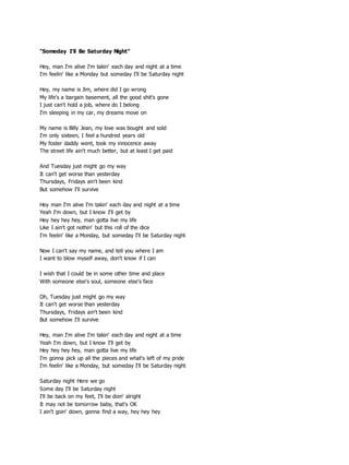 "Someday I'll Be Saturday Night"
Hey, man I'm alive I'm takin' each day and night at a time
I'm feelin' like a Monday but someday I'll be Saturday night
Hey, my name is Jim, where did I go wrong
My life's a bargain basement, all the good shit's gone
I just can't hold a job, where do I belong
I'm sleeping in my car, my dreams move on
My name is Billy Jean, my love was bought and sold
I'm only sixteen, I feel a hundred years old
My foster daddy went, took my innocence away
The street life ain't much better, but at least I get paid
And Tuesday just might go my way
It can't get worse than yesterday
Thursdays, Fridays ain't been kind
But somehow I'll survive
Hey man I'm alive I'm takin' each day and night at a time
Yeah I'm down, but I know I'll get by
Hey hey hey hey, man gotta live my life
Like I ain't got nothin' but this roll of the dice
I'm feelin' like a Monday, but someday I'll be Saturday night
Now I can't say my name, and tell you where I am
I want to blow myself away, don't know if I can
I wish that I could be in some other time and place
With someone else's soul, someone else's face
Oh, Tuesday just might go my way
It can't get worse than yesterday
Thursdays, Fridays ain't been kind
But somehow I'll survive
Hey, man I'm alive I'm takin' each day and night at a time
Yeah I'm down, but I know I'll get by
Hey hey hey hey, man gotta live my life
I'm gonna pick up all the pieces and what's left of my pride
I'm feelin' like a Monday, but someday I'll be Saturday night
Saturday night Here we go
Some day I'll be Saturday night
I'll be back on my feet, I'll be doin' alright
It may not be tomorrow baby, that's OK
I ain't goin' down, gonna find a way, hey hey hey
 