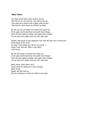 "Blood Money"
Hey Patty Garrett that's what I used to call you
They tell me you want me but I hear they've got you
They made you a lawman with a badge made of silver
They paid you some money to sell them my blood
But you say, this ain't about me and this ain't about you
Or the good and the bad times we've both been through
When the lines between brothers and justice have changed
You do what you've gotta cause you can't walk away
Wonder what would of have happened if you were the killer and I was the hero
Would things be the same ?
Or would I have traded your life for my own life ?
Would I have paid your debts in your place ?
I don't know
But this ain't about me and this ain't about you
Or the good and the bad times we've both been through
When the lines between brothers and justice have changed
You do what you've gotta cause you can't walk away
Blood money, that's what I call it
'Cause money for blood ain't no fair exchange
Blood money
Bought and then sold you
But your conscience is all you can take to your grave
 