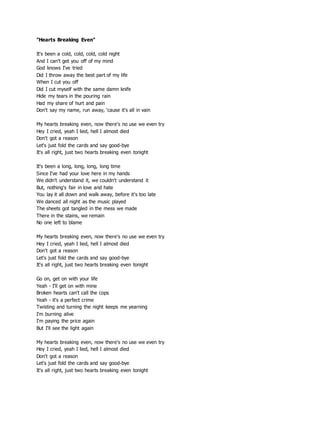 "Hearts Breaking Even"
It's been a cold, cold, cold, cold night
And I can't get you off of my mind
God knows I've tried
Did I throw away the best part of my life
When I cut you off
Did I cut myself with the same damn knife
Hide my tears in the pouring rain
Had my share of hurt and pain
Don't say my name, run away, 'cause it's all in vain
My hearts breaking even, now there's no use we even try
Hey I cried, yeah I lied, hell I almost died
Don't got a reason
Let's just fold the cards and say good-bye
It's all right, just two hearts breaking even tonight
It's been a long, long, long, long time
Since I've had your love here in my hands
We didn't understand it, we couldn't understand it
But, nothing's fair in love and hate
You lay it all down and walk away, before it's too late
We danced all night as the music played
The sheets got tangled in the mess we made
There in the stains, we remain
No one left to blame
My hearts breaking even, now there's no use we even try
Hey I cried, yeah I lied, hell I almost died
Don't got a reason
Let's just fold the cards and say good-bye
It's all right, just two hearts breaking even tonight
Go on, get on with your life
Yeah - I'll get on with mine
Broken hearts can't call the cops
Yeah - it's a perfect crime
Twisting and turning the night keeps me yearning
I'm burning alive
I'm paying the price again
But I'll see the light again
My hearts breaking even, now there's no use we even try
Hey I cried, yeah I lied, hell I almost died
Don't got a reason
Let's just fold the cards and say good-bye
It's all right, just two hearts breaking even tonight
 