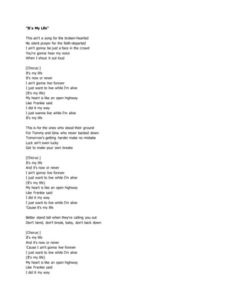 "It's My Life"
This ain't a song for the broken-hearted
No silent prayer for the faith-departed
I ain't gonna be just a face in the crowd
You're gonna hear my voice
When I shout it out loud
[Chorus:]
It's my life
It's now or never
I ain't gonna live forever
I just want to live while I'm alive
(It's my life)
My heart is like an open highway
Like Frankie said
I did it my way
I just wanna live while I'm alive
It's my life
This is for the ones who stood their ground
For Tommy and Gina who never backed down
Tomorrow's getting harder make no mistake
Luck ain't even lucky
Got to make your own breaks
[Chorus:]
It's my life
And it's now or never
I ain't gonna live forever
I just want to live while I'm alive
(It's my life)
My heart is like an open highway
Like Frankie said
I did it my way
I just want to live while I'm alive
'Cause it's my life
Better stand tall when they're calling you out
Don't bend, don't break, baby, don't back down
[Chorus:]
It's my life
And it's now or never
'Cause I ain't gonna live forever
I just want to live while I'm alive
(It's my life)
My heart is like an open highway
Like Frankie said
I did it my way
 
