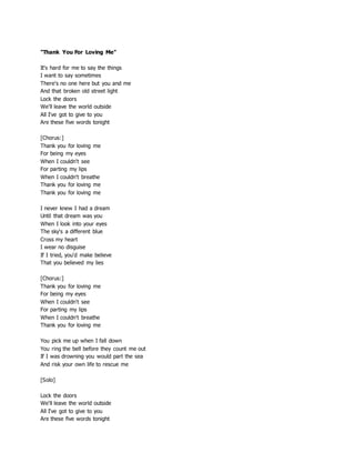 "Thank You For Loving Me"
It's hard for me to say the things
I want to say sometimes
There's no one here but you and me
And that broken old street light
Lock the doors
We'll leave the world outside
All I've got to give to you
Are these five words tonight
[Chorus:]
Thank you for loving me
For being my eyes
When I couldn't see
For parting my lips
When I couldn't breathe
Thank you for loving me
Thank you for loving me
I never knew I had a dream
Until that dream was you
When I look into your eyes
The sky's a different blue
Cross my heart
I wear no disguise
If I tried, you'd make believe
That you believed my lies
[Chorus:]
Thank you for loving me
For being my eyes
When I couldn't see
For parting my lips
When I couldn't breathe
Thank you for loving me
You pick me up when I fall down
You ring the bell before they count me out
If I was drowning you would part the sea
And risk your own life to rescue me
[Solo]
Lock the doors
We'll leave the world outside
All I've got to give to you
Are these five words tonight
 