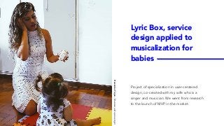 Lyric Box, service
design applied to
musicalization for
babies
Project of specialization in user-centered
design, co-created with my wife who is a
singer and musician. We went from research
to the launch of MVP in the market.
FrancielenTrojan-Musicianandoperasinger
 