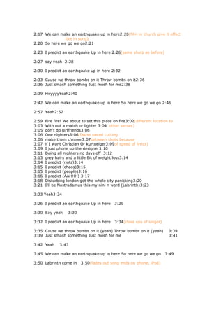 2:17 We can make an earthquake up in here2:20(film in church give it effect
               like in song)
2:20 So here we go we go2:21

2:23 I predict an earthquake Up in here 2:26(same shots as before)

2:27 say yeah 2:28

2:30 I predict an earthquake up in here 2:32

2:33 Cause we throw bombs on it Throw bombs on it2:36
2:36 Just smash something Just mosh for me2:38

2:39 HeyyyyYeah2:40

2:42 We can make an earthquake up in here So here we go we go 2:46

2:57 Yeah2:57

2:59   Fire fire! We about to set this place on fire3:02(different location to
3:03   With out a match or lighter 3:04 other verses)
3:05   don't do girlfriends3:06
3:06   One nighters3:06(faster paced cutting
3:06   make them c'minor3:07between shots because
3:07   if I want Christian Or kurtgeiger3:09of speed of lyrics)
3:09   I just phone up the designer3:10
3:11   Doing all nighters no days off 3:12
3:13   grey hairs and a little Bit of weight loss3:14
3:14   I predict (riots)3:14
3:15   I predict (chaos)3:15
3:15   I predict (people)3:16
3:16   I predict (AAHHH) 3:17
3:18   Disturbing london got the whole city panicking3:20
3:21   I'll be Nostradamus this my nini n word (Labrinth)3:23

3:23 Yeah3:24

3:26 I predict an earthquake Up in here      3:29

3:30 Say yeah      3:30

3:32 I predict an earthquake Up in here      3:34(close ups of singer)

3:35 Cause we throw bombs on it (yeah) Throw bombs on it (yeah)            3:39
3:39 Just smash something Just mosh for me                                 3:41

3:42 Yeah      3:43

3:45 We can make an earthquake up in here So here we go we go            3:49

3:50 Labrinth come in     3:50(fades out song ends on phone, iPod)
 