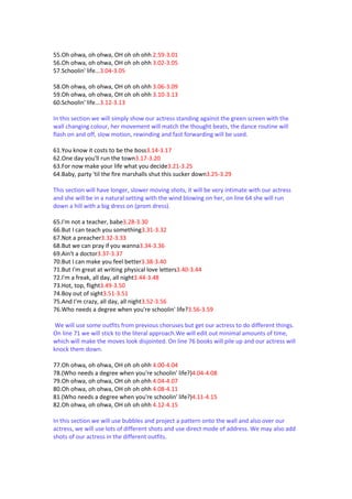 55.Oh ohwa, oh ohwa, OH oh oh ohh 2.59-3.01
56.Oh ohwa, oh ohwa, OH oh oh ohh 3.02-3.05
57.Schoolin' life...3.04-3.05

58.Oh ohwa, oh ohwa, OH oh oh ohh 3.06-3.09
59.Oh ohwa, oh ohwa, OH oh oh ohh 3.10-3.13
60.Schoolin' life...3.12-3.13

In this section we will simply show our actress standing against the green screen with the
wall changing colour, her movement will match the thought beats, the dance routine will
flash on and off, slow motion, rewinding and fast forwarding will be used.

61.You know it costs to be the boss3.14-3.17
62.One day you'll run the town3.17-3.20
63.For now make your life what you decide3.21-3.25
64.Baby, party 'til the fire marshalls shut this sucker down3.25-3.29

This section will have longer, slower moving shots, it will be very intimate with our actress
and she will be in a natural setting with the wind blowing on her, on line 64 she will run
down a hill with a big dress on (prom dress).

65.I'm not a teacher, babe3.28-3.30
66.But I can teach you something3.31-3.32
67.Not a preacher3.32-3.33
68.But we can pray if you wanna3.34-3.36
69.Ain't a doctor3.37-3.37
70.But I can make you feel better3.38-3.40
71.But I'm great at writing physical love letters3.40-3.44
72.I'm a freak, all day, all night3.44-3.48
73.Hot, top, flight3.49-3.50
74.Boy out of sight3.51-3.51
75.And I'm crazy, all day, all night3.52-3.56
76.Who needs a degree when you're schoolin' life?3.56-3.59

 We will use some outfits from previous choruses but get our actress to do different things.
On line 71 we will stick to the literal approach.We will edit out minimal amounts of time,
which will make the moves look disjointed. On line 76 books will pile up and our actress will
knock them down.

77.Oh ohwa, oh ohwa, OH oh oh ohh 4.00-4.04
78.(Who needs a degree when you're schoolin' life?)4.04-4.08
79.Oh ohwa, oh ohwa, OH oh oh ohh 4.04-4.07
80.Oh ohwa, oh ohwa, OH oh oh ohh 4.08-4.11
81.(Who needs a degree when you're schoolin' life?)4.11-4.15
82.Oh ohwa, oh ohwa, OH oh oh ohh 4.12-4.15

In this section we will use bubbles and project a pattern onto the wall and also over our
actress, we will use lots of different shots and use direct mode of address. We may also add
shots of our actress in the different outfits.
 