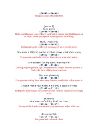 (00:40 – 00:46)
Fast paced edits of scenic shots
(Verse 2)
Slow down
(00:46 – 00:48)
Shots could become longer/slower edit with a camera shot that focuses on
an object or the protagonist stopping what she’s doing.
Yeah, I want you
(00:48 – 00:50)
Protagonist could read a text message/cut in of mobile phone
She does a little bit on the sly that shows what she's up to
(00:53 – 00:58)
Protagonist could subtly tell her love interest what she’s doing.
She started talking about missing him
(01:00 – 01:04)
Close up of protagonist’s lips – movement not in sync with the lyrics so it
looks like she’s talking about someone.
She was glistening
(01:04 – 01:06)
Protagonists smiling from a far away distance – wide shot – slow zoom in
It won't mend your heart if it's only a couple of lines
(01:07 – 01:11)
Protagonist returning to her addiction when the love interest doesn’t reply
to her
(Chorus)
And now she's doing it all the time
(01:12 – 01:14)
Footage of the female protagonist being consumed in her addiction
-Instrumental-
(01:14 – 01:19)
Fast paced edits of scenic shots
 