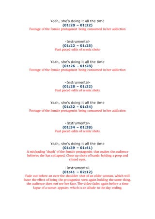 Yeah, she's doing it all the time
(01:20 – 01:22)
Footage of the female protagonist being consumed in her addiction
-Instrumental-
(01:22 – 01:25)
Fast paced edits of scenic shots
Yeah, she's doing it all the time
(01:26 – 01:28)
Footage of the female protagonist being consumed in her addiction
-Instrumental-
(01:28 – 01:32)
Fast paced edits of scenic shots
Yeah, she's doing it all the time
(01:32 – 01:34)
Footage of the female protagonist being consumed in her addiction
-Instrumental-
(01:34 – 01:38)
Fast paced edits of scenic shots
Yeah, she's doing it all the time
(01:39 – 01:41)
A misleading ‘death’ of the female protagonist that makes the audience
believes she has collapsed. Close up shots of hands holding a prop and
closed eyes.
-Instrumental-
(01:41 – 02:12)
Fade out before an over the shoulder shot of an older woman, which will
have the effect of being the protagonist seen again holding the same thing,
the audience does not see her face. The video fades again before a time
lapse of a sunset appears which is an allude to the day ending.
 