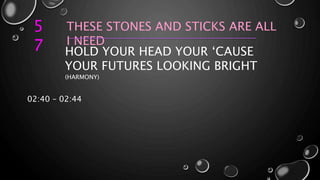 5
7
THESE STONES AND STICKS ARE ALL
I NEED
HOLD YOUR HEAD YOUR ‘CAUSE
YOUR FUTURES LOOKING BRIGHT
(HARMONY)
02:40 – 02:44
 