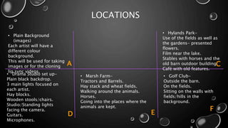 LOCATIONS
• Drama Studio set up-
Plain black backdrop.
3 main lights focused on
each artist.
Hay blocks.
Wooden stools/chairs.
Studio/Standing lights
facing the camera.
Guitars.
Microphones.
• Marsh Farm-
Tractors and Barrels.
Hay stack and wheat fields.
Walking around the animals.
Horses.
Going into the places where the
animals are kept.
• Golf Club-
Outside the barn.
On the fields.
Sitting on the walls with
fields/hills in the
background.
• Plain Background
(images)
Each artist will have a
different colour
background.
This will be used for taking
images or for the cloning
lip sync videos.
• Hylands Park-
Use of the fields as well as
the gardens- presented
flowers.
Film near the lake.
Stables with horses and the
old barn outdoor building.
Café with old features.
A
D E
F
C
 