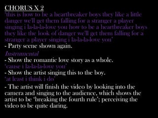 CHORUS X 2
‘this is how to be a heartbreaker boys they like a little
danger we'll get them falling for a stranger a player
singing i la-la-la-love you how to be a heartbreaker boys
they like the look of danger we'll get them falling for a
stranger a player singing i la-la-la-love you’
- Party scene shown again.
Instrumental
- Show the romantic love story as a whole.
‘cause i la-la-la-love you’
- Show the artist singing this to the boy.
‘at least i think i do’
- The artist will finish the video by looking into the
camera and singing to the audience, which shows the
artist to be ‘breaking the fourth rule’; perceiving the
video to be quite daring.
 