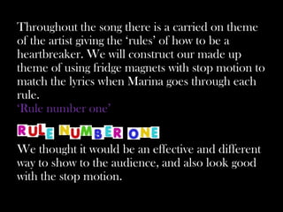 Throughout the song there is a carried on theme
of the artist giving the ‘rules’ of how to be a
heartbreaker. We will construct our made up
theme of using fridge magnets with stop motion to
match the lyrics when Marina goes through each
rule.
‘Rule number one’


We thought it would be an effective and different
way to show to the audience, and also look good
with the stop motion.
 