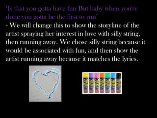 ‘Is that you gotta have fun But baby when you're
done you gotta be the first to run’
- We will change this to show the storyline of the
artist spraying her interest in love with silly string,
then running away. We chose silly string because it
would be associated with fun, and then show the
artist running away because it matches the lyrics.
 