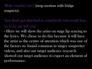 ‘Rule number two’ (stop motion with fridge
magnets).

‘just don't get attached to somebody you could lose,
so le-let me tell you’
- Here we will show the artist on stage lip syncing to
the lyrics. We chose to do this because it will have
the artist as the centre of attention which was one of
the factors we found common in singer songwriter
videos, and also our target audience research
showed our target audience to expect an element of
performance.
 