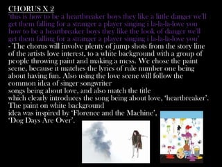 CHORUS X 2
‘this is how to be a heartbreaker boys they like a little danger we'll
get them falling for a stranger a player singing i la-la-la-love you
how to be a heartbreaker boys they like the look of danger we'll
get them falling for a stranger a player singing i la-la-la-love you’
- The chorus will involve plenty of jump shots from the story line
of the artists love interest, to a white background with a group of
people throwing paint and making a mess. We chose the paint
scene, because it matches the lyrics of rule number one being
about having fun. Also using the love scene will follow the
common idea of singer songwriter
songs being about love, and also match the title
which clearly introduces the song being about love, ‘heartbreaker’.
The paint on white background
idea was inspired by ‘Florence and the Machine’,
‘Dog Days Are Over’.
 