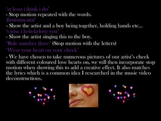 ‘at least i think i do’
- Stop motion repeated with the words.
Instrumental
- Show the artist and a boy being together, holding hands etc…
‘cause i la-la-la-love you’
- Show the artist singing this to the boy.
‘Rule number three’ (Stop motion with the letters)
‘Wear your heart on your cheek’
- We have chosen to take numerous pictures of our artist’s cheek
with different coloured love hearts on, we will then incorporate stop
motion when showing this to add a creative effect. It also matches
the lyrics which is a common idea I researched in the music video
deconstructions.
 