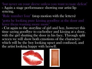 ‘but never on your sleeve unless you want to taste defeat’
- Again a stage performance showing our artist lip
syncing.
‘Rule number four’ (stop motion with the letters)
‘gotta be looking pure kissing goodbye at the door and
leave them wanting more more’
- Cut again to the storyline of girl and boy, however this
time saying goodbye to eachother and kissing at a door,
with the girl shutting the door in his face. Through split
screen we will show both emotions of the characters
which will be the boy looking upset and confused, and
the artist looking happy with herself.
 