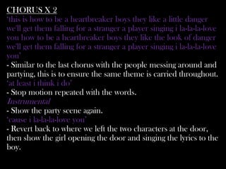 CHORUS X 2
‘this is how to be a heartbreaker boys they like a little danger
we'll get them falling for a stranger a player singing i la-la-la-love
you how to be a heartbreaker boys they like the look of danger
we'll get them falling for a stranger a player singing i la-la-la-love
you’
- Similar to the last chorus with the people messing around and
partying, this is to ensure the same theme is carried throughout.
‘at least i think i do’
- Stop motion repeated with the words.
Instrumental
- Show the party scene again.
‘cause i la-la-la-love you’
- Revert back to where we left the two characters at the door,
then show the girl opening the door and singing the lyrics to the
boy.
 