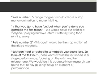 “Rule number 1”- Fridge magnets would create a stop
motion animation to make this line.

“Is that you gotta have fun, but when you‟re done you
gotta be the first to run” – We would have our artist in a
storyline, spraying her love interest with silly string then
running away.

“Rule number 2” –This again would be the stop motion of
the fridge magnets.

“Just don‟t get attached to somebody you could lose. So
le-le-let me tell you”- These words would be lip synced in a
stage performance, focusing on the artist and her
microphone. We would do this because in our research we
found that nearly all songs have an element of
performance.
 