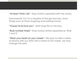 “At least I think I do”- Stop motion repeated with the words.

Instrumental- Cut to a storyline of the girl and boy, show
things such as them laughing and holding hands.

“Cause I lo-lo-love you”- Artist sings this to the boy.

“Rule number three”- Stop motion letters repeated as „Rule
1 and 2‟

“Wear your heart on your cheek”- We plan to take a series
of photos with our artist with a heart on his cheek, we may
change this later
 