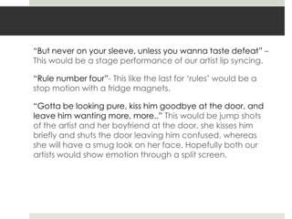 “But never on your sleeve, unless you wanna taste defeat” –
This would be a stage performance of our artist lip syncing.

“Rule number four”- This like the last for „rules‟ would be a
stop motion with a fridge magnets.

“Gotta be looking pure, kiss him goodbye at the door, and
leave him wanting more, more..” This would be jump shots
of the artist and her boyfriend at the door, she kisses him
briefly and shuts the door leaving him confused, whereas
she will have a smug look on her face. Hopefully both our
artists would show emotion through a split screen.
 