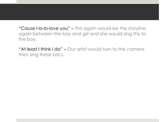 “Cause I lo-lo-love you” – This again would be the storyline
again between the boy and girl and she would sing this to
the boy.

“At least I think I do” – Our artist would turn to the camera
then sing these lyrics.
 