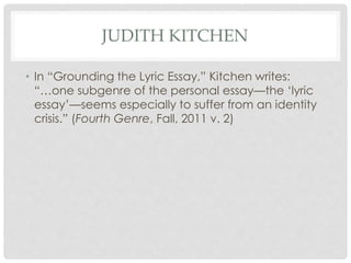 JUDITH KITCHEN
• In “Grounding the Lyric Essay,” Kitchen writes:
“…one subgenre of the personal essay—the ‘lyric
essay’—se...