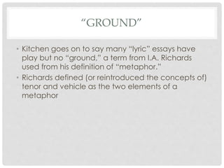 “GROUND”
• Kitchen goes on to say many “lyric” essays have
play but no “ground,” a term from I.A. Richards
used from his d...