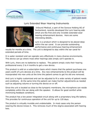 Lyric Extended Wear Hearing Instruments
                                  InSound Medical, a part of the Sonova Holding AG of
                                 Switzerland, recently developed the Lyric hearing aids
                                 which are the first and only invisible extended wear
                                 hearing enhancement devices. Here are some
                                 interesting details..

                                Lyric is a product which is designed to be placed deep
                                within the ear canal. It can provide outstanding
                                performance and continuous hearing enhancement
results for months at a time. The unit is designed to stay within the ear canal for
extended periods of time.

It is water resistant and can operate very effectively in many diverse environments.
This device can go where most other hearings aids simply can’t operate in.

With Lyric, there are no batteries to replace. The patient simply visits their hearing
professional every 2 to 4 months to get a new device.

This product is sold on a subscription basis which means that the patient purchases one
years worth of Lyric devices at a time. Any new enhancements to the product will be
incorporated into new units at the time the patient comes to get his old one removed.

And Lyric is highly customized and can be adjusted to fit a wide variety of patient needs
and conditions. At the same time the patient can make his/her adjustments as needed
such as adjusting volume or turning the device on or off.

Since the unit is located so close to the tympanic membrane, the microphone can reside
completely within the ear along with the speaker. It allows for good comfort while
minimizing feedback conditions.

The product has a low power integrated circuit along with a proprietary long life battery.
This provides for continuous operation of the unit for up to 120 days.

The product is virtually invisible and undetectable. In most cases only the person
wearing the device knows it. This removes much of the stigma associated with hearing
loss.
 
