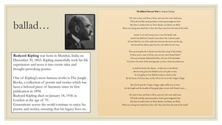 ballad…
The Ballad of East and West by Rudyard Kipling
“Oh, East is East, and West is West, and never the twain shall meet,
Till Earth and Sky stand presently at God's great Judgment Seat;
But there is neither East nor West, Border, nor Breed, nor Birth,
When two strong men stand face to face, tho' they come from the ends of the earth!
Kamal is out with twenty men to raise the Border-side,
And he has lifted the Colonel's mare that is the Colonel's pride:
He has lifted her out of the stable-door between the dawn and the day,
And turned the calkins upon her feet, and ridden her far away.
Then up and spoke the Colonel's son that led a troop of the Guides:
"Is there never a man of all my men can say where Kamal hides?"
Then up and spoke Mahommed Khan, the son of the Ressaldar:
"If ye know the track of the morning-mist, ye know where his pickets are.
At dusk he harries the Abazai -- at dawn he is into Bonair,
But he must go by Fort Bukloh to his own place to fare,
So if ye gallop to Fort Bukloh as fast as a bird can fly,
By the favour of God ye may cut him off ere he win to the Tongue of Jagai
But if he be past the Tongue of Jagai, right swiftly turn ye then,
For the length and the breadth of that grisly plain is sown with Kamal's men.…
Oh, East is East, and West is West, and never the twain shall meet,
Till Earth and Sky stand presently at God's great Judgment Seat;
But there is neither East nor West, Border, nor Breed, nor Birth,
When two strong men stand face to face, tho' they come from the ends of the earth!”
Rudyard Kipling was born in Mumbai, India on
December 30, 1865. Kipling masterfully took his life
experiences and wove it into exotic tales and
thought-provoking poems.
One of Kipling's most famous works is The Jungle
Books, a collection of poems and stories which has
been a beloved piece of literature since its first
publication in 1894.
Rudyard Kipling died on January 18, 1936 in
London at the age of 70.
Generations across the world continue to enjoy his
poems and stories, ensuring that his legacy lives on.
 