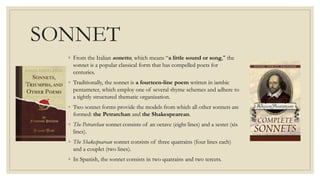 SONNET
◦ From the Italian sonetto, which means “a little sound or song," the
sonnet is a popular classical form that has compelled poets for
centuries.
◦ Traditionally, the sonnet is a fourteen-line poem written in iambic
pentameter, which employ one of several rhyme schemes and adhere to
a tightly structured thematic organization.
◦ Two sonnet forms provide the models from which all other sonnets are
formed: the Petrarchan and the Shakespearean.
◦ The Petrarchan sonnet consists of an octave (eight lines) and a sestet (six
lines).
◦ The Shakespearean sonnet consists of three quatrains (four lines each)
and a couplet (two lines).
◦ In Spanish, the sonnet consists in two quatrains and two tercets.
 