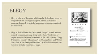 ELEGY
◦ Elegy is a form of literature which can be defined as a poem or
song in the form of elegiac couplets, written in honor of
someone deceased. It typically laments or mourns the death of
the individual.
◦ Elegy is derived from the Greek work “elegus”, which means a
song of bereavement sung along with a flute. The forms of
elegies we see today were introduced in the 16th century. “Elegy
Written in a Country Churchyard” by Thomas Gray and “When
Lilacs Last in the Dooryard Bloom’d” by Walt Whitman are the
two most popular examples of elegy.
 