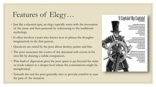 Features of Elegy…
◦ Just like a classical epic, an elegy typically starts with the invocation
of the muse and then proceeds by referencing to the traditional
mythology.
◦ It often involves a poet who knows how to phrase the thoughts
imaginatively in the first person.
◦ Questions are raised by the poet about destiny, justice and fate.
◦ The poet associates the events of the deceased with events in his
own life by drawing a subtle comparison.
◦ This kind of digression gives the poet space to go beyond the main
or crude subject to a deeper level where the connotations might be
metaphorical.
◦ Towards the end the poet generally tries to provide comfort to ease
the pain of the situation.
 