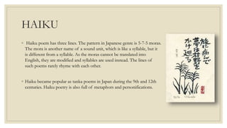 HAIKU
◦ Haiku poem has three lines. The pattern in Japanese genre is 5-7-5 moras.
The mora is another name of a sound unit, which is like a syllable, but it
is different from a syllable. As the moras cannot be translated into
English, they are modified and syllables are used instead. The lines of
such poems rarely rhyme with each other.
◦ Haiku became popular as tanka poems in Japan during the 9th and 12th
centuries. Haiku poetry is also full of metaphors and personifications.
 