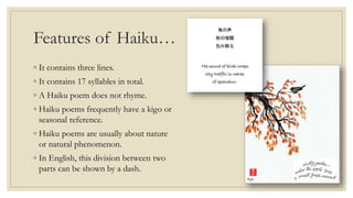 Features of Haiku…
◦ It contains three lines.
◦ It contains 17 syllables in total.
◦ A Haiku poem does not rhyme.
◦ Haiku poems frequently have a kigo or
seasonal reference.
◦ Haiku poems are usually about nature
or natural phenomenon.
◦ In English, this division between two
parts can be shown by a dash.
 