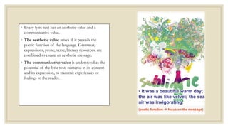 ◦ Every lyric text has an aesthetic value and a
communicative value.
◦ The aesthetic value arises if it prevails the
poetic function of the language. Grammar,
expressions, prose, verse, literary resources, are
combined to create an aesthetic message.
◦ The communicative value is understood as the
potential of the lyric text, centered in its content
and its expression, to transmit experiences or
feelings to the reader.
 